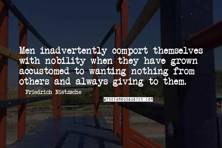 Friedrich Nietzsche Quotes: Men inadvertently comport themselves with nobility when they have grown accustomed to wanting nothing from others and always giving to them.