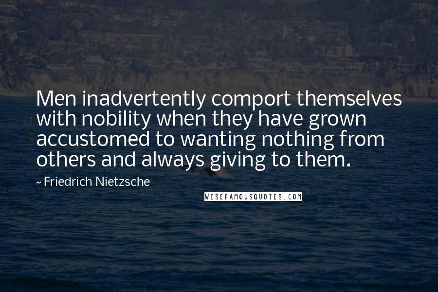Friedrich Nietzsche Quotes: Men inadvertently comport themselves with nobility when they have grown accustomed to wanting nothing from others and always giving to them.