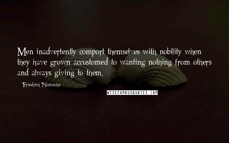 Friedrich Nietzsche Quotes: Men inadvertently comport themselves with nobility when they have grown accustomed to wanting nothing from others and always giving to them.