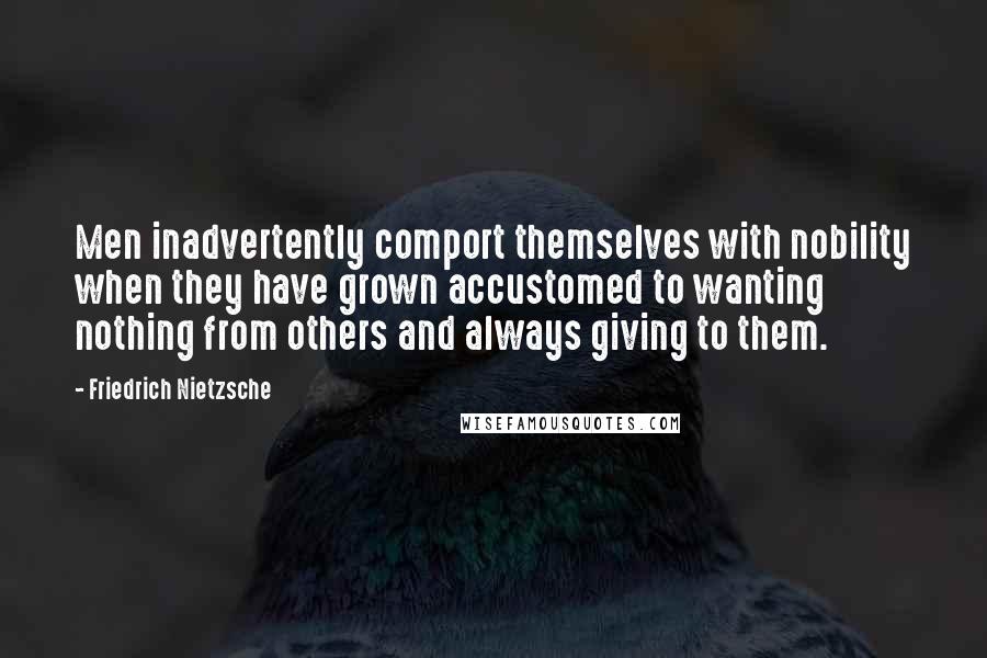 Friedrich Nietzsche Quotes: Men inadvertently comport themselves with nobility when they have grown accustomed to wanting nothing from others and always giving to them.