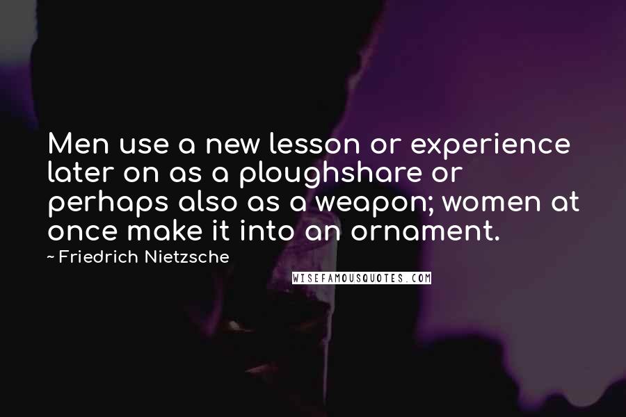 Friedrich Nietzsche Quotes: Men use a new lesson or experience later on as a ploughshare or perhaps also as a weapon; women at once make it into an ornament.