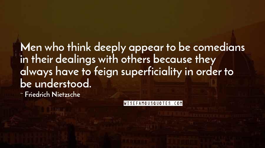 Friedrich Nietzsche Quotes: Men who think deeply appear to be comedians in their dealings with others because they always have to feign superficiality in order to be understood.