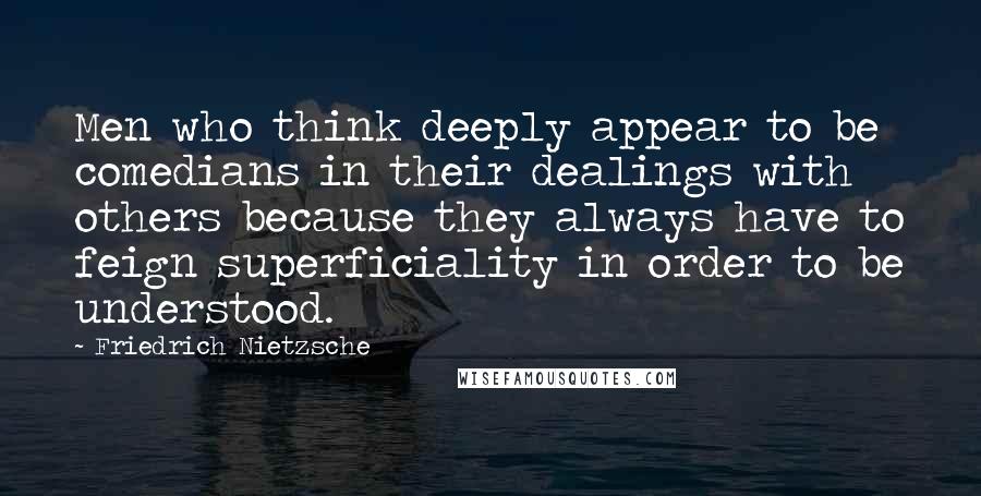 Friedrich Nietzsche Quotes: Men who think deeply appear to be comedians in their dealings with others because they always have to feign superficiality in order to be understood.