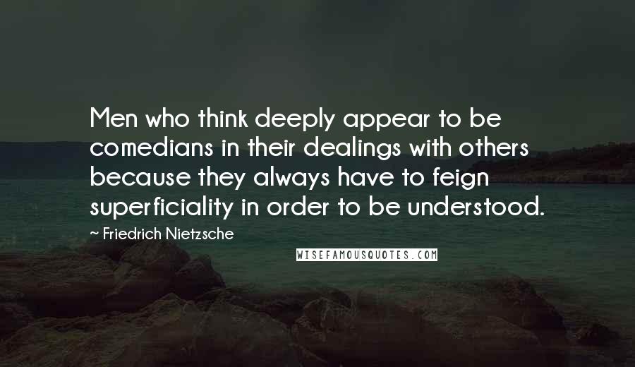 Friedrich Nietzsche Quotes: Men who think deeply appear to be comedians in their dealings with others because they always have to feign superficiality in order to be understood.