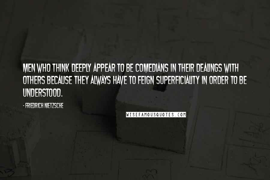 Friedrich Nietzsche Quotes: Men who think deeply appear to be comedians in their dealings with others because they always have to feign superficiality in order to be understood.