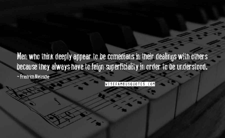 Friedrich Nietzsche Quotes: Men who think deeply appear to be comedians in their dealings with others because they always have to feign superficiality in order to be understood.