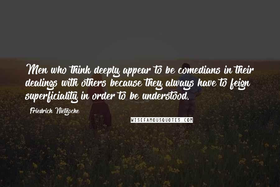 Friedrich Nietzsche Quotes: Men who think deeply appear to be comedians in their dealings with others because they always have to feign superficiality in order to be understood.