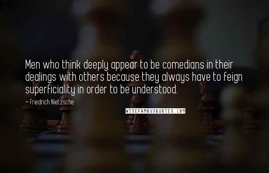 Friedrich Nietzsche Quotes: Men who think deeply appear to be comedians in their dealings with others because they always have to feign superficiality in order to be understood.