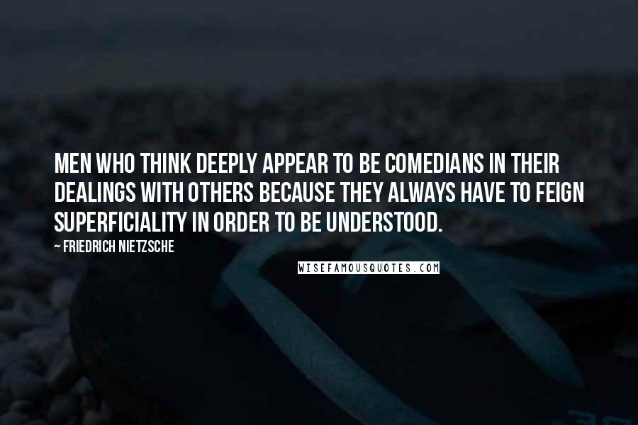 Friedrich Nietzsche Quotes: Men who think deeply appear to be comedians in their dealings with others because they always have to feign superficiality in order to be understood.