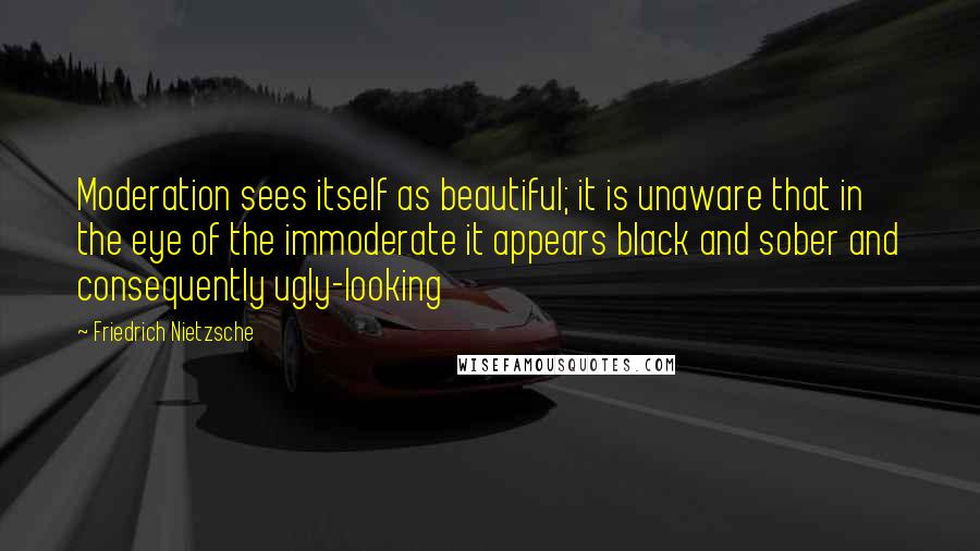 Friedrich Nietzsche Quotes: Moderation sees itself as beautiful; it is unaware that in the eye of the immoderate it appears black and sober and consequently ugly-looking