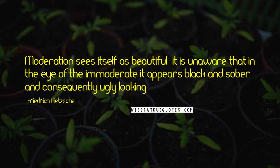 Friedrich Nietzsche Quotes: Moderation sees itself as beautiful; it is unaware that in the eye of the immoderate it appears black and sober and consequently ugly-looking