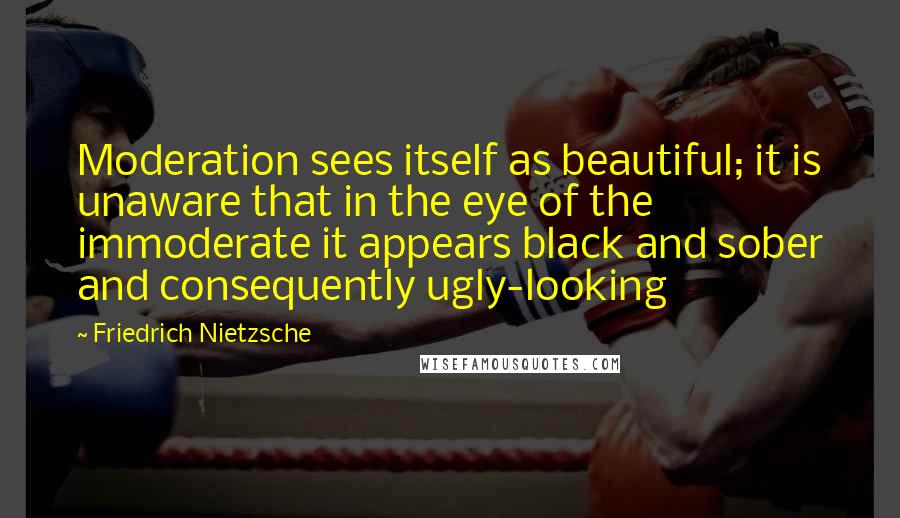 Friedrich Nietzsche Quotes: Moderation sees itself as beautiful; it is unaware that in the eye of the immoderate it appears black and sober and consequently ugly-looking