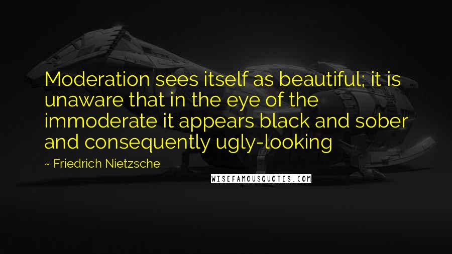 Friedrich Nietzsche Quotes: Moderation sees itself as beautiful; it is unaware that in the eye of the immoderate it appears black and sober and consequently ugly-looking