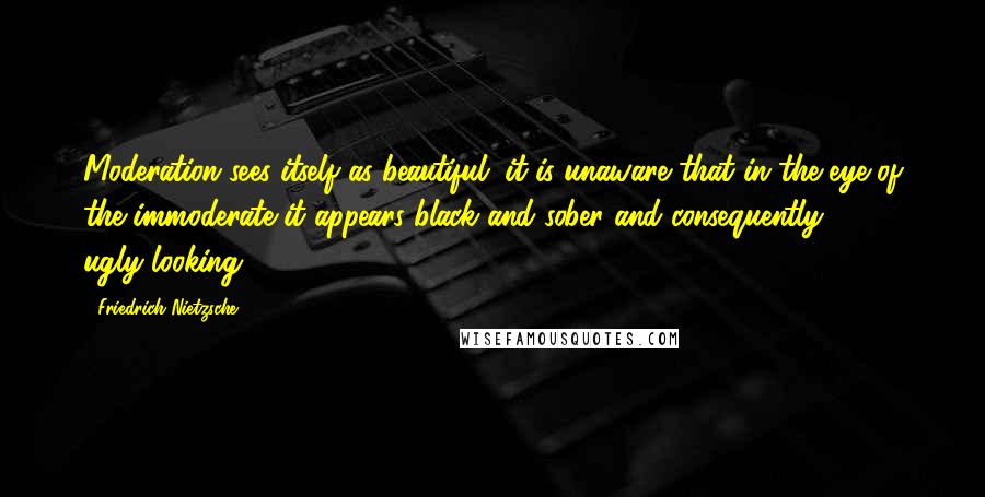 Friedrich Nietzsche Quotes: Moderation sees itself as beautiful; it is unaware that in the eye of the immoderate it appears black and sober and consequently ugly-looking