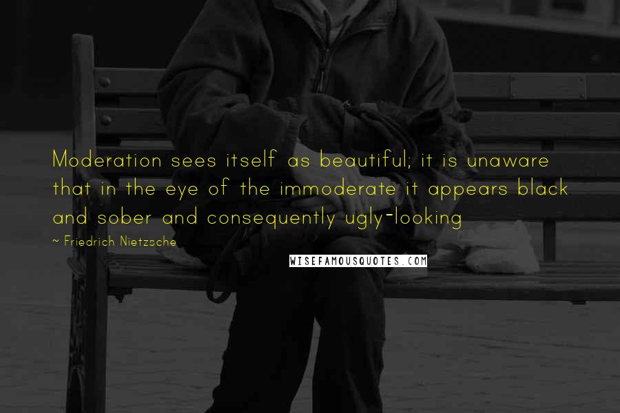 Friedrich Nietzsche Quotes: Moderation sees itself as beautiful; it is unaware that in the eye of the immoderate it appears black and sober and consequently ugly-looking