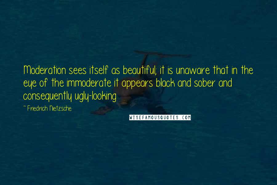 Friedrich Nietzsche Quotes: Moderation sees itself as beautiful; it is unaware that in the eye of the immoderate it appears black and sober and consequently ugly-looking