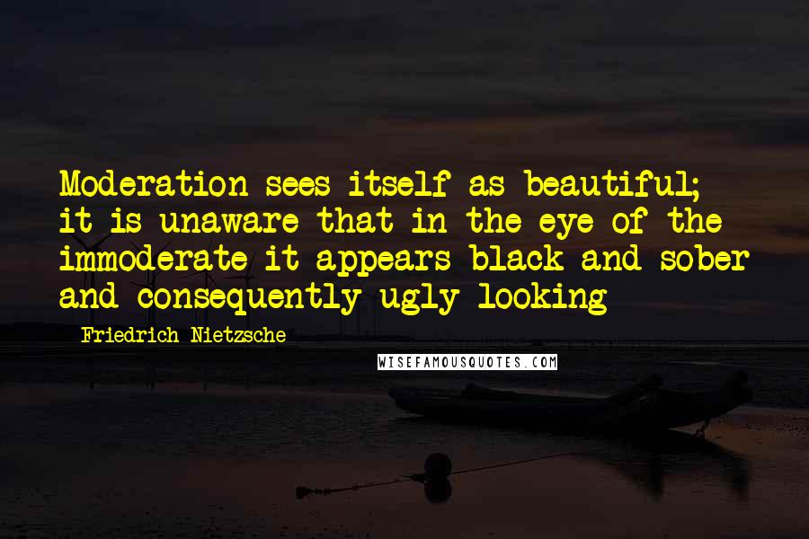 Friedrich Nietzsche Quotes: Moderation sees itself as beautiful; it is unaware that in the eye of the immoderate it appears black and sober and consequently ugly-looking