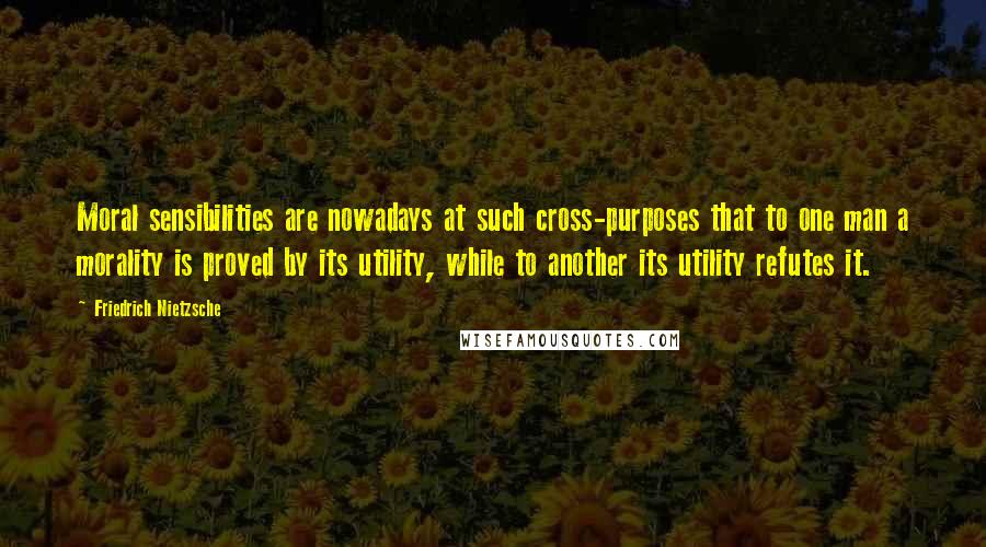 Friedrich Nietzsche Quotes: Moral sensibilities are nowadays at such cross-purposes that to one man a morality is proved by its utility, while to another its utility refutes it.