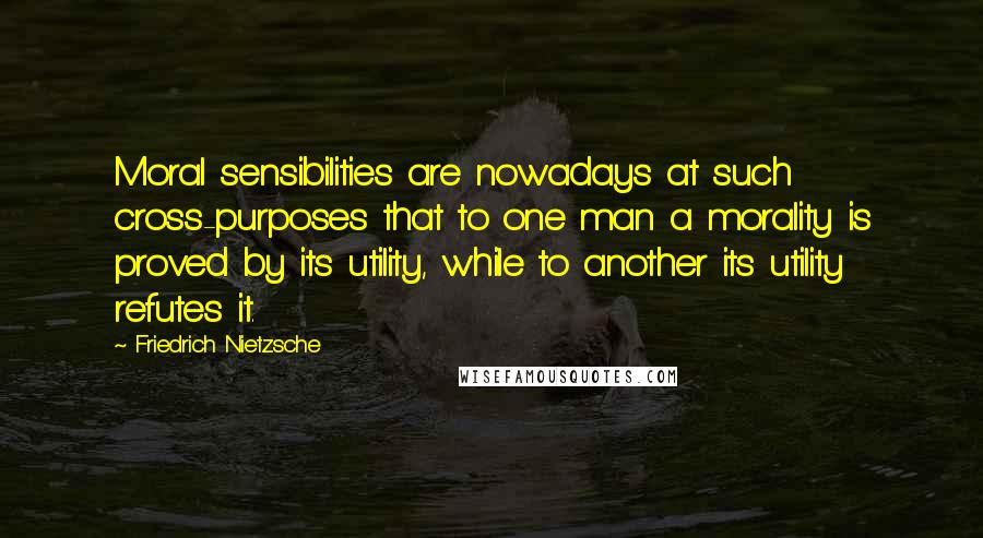 Friedrich Nietzsche Quotes: Moral sensibilities are nowadays at such cross-purposes that to one man a morality is proved by its utility, while to another its utility refutes it.