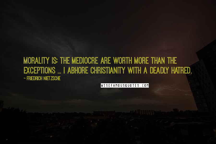 Friedrich Nietzsche Quotes: Morality is: the mediocre are worth more than the exceptions ... I abhore Christianity with a deadly hatred.