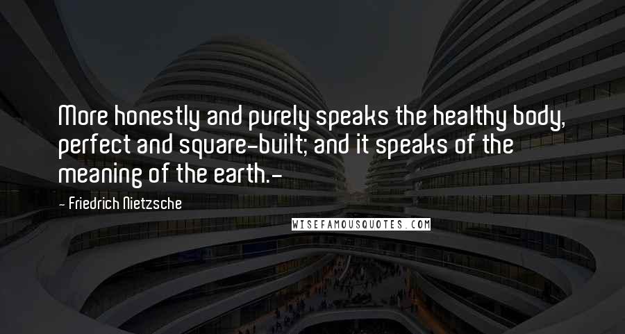 Friedrich Nietzsche Quotes: More honestly and purely speaks the healthy body, perfect and square-built; and it speaks of the meaning of the earth.-