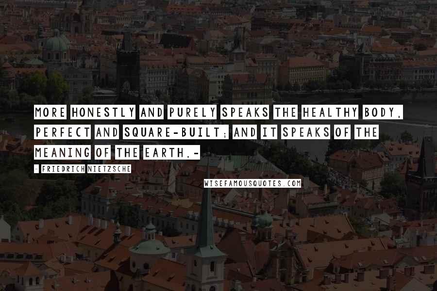 Friedrich Nietzsche Quotes: More honestly and purely speaks the healthy body, perfect and square-built; and it speaks of the meaning of the earth.-