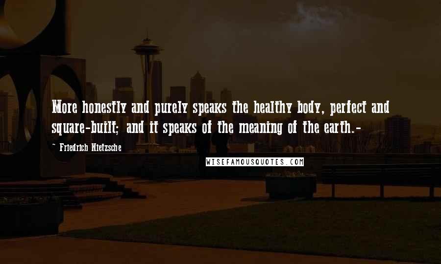 Friedrich Nietzsche Quotes: More honestly and purely speaks the healthy body, perfect and square-built; and it speaks of the meaning of the earth.-