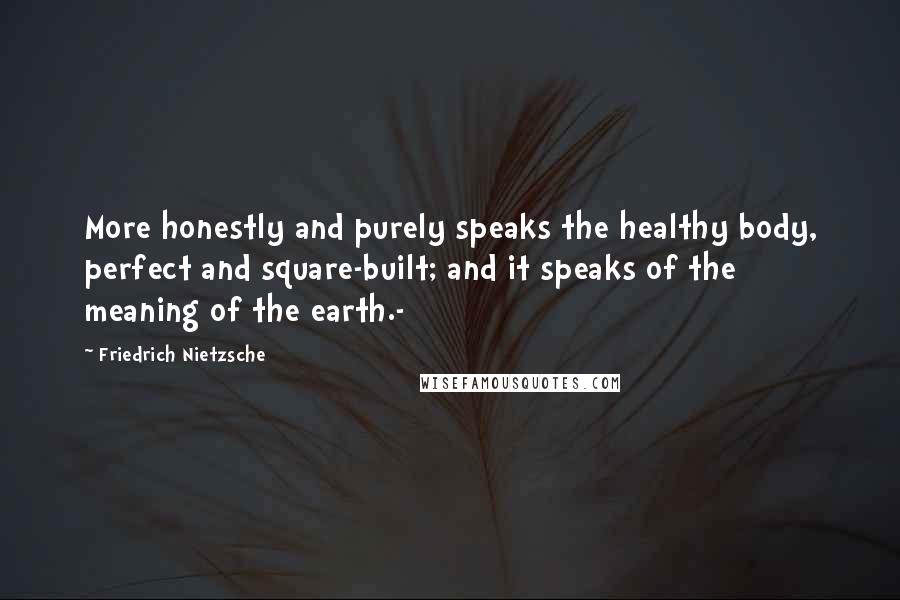 Friedrich Nietzsche Quotes: More honestly and purely speaks the healthy body, perfect and square-built; and it speaks of the meaning of the earth.-