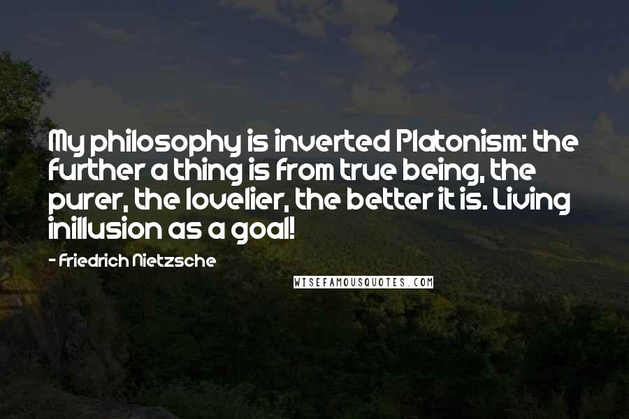Friedrich Nietzsche Quotes: My philosophy is inverted Platonism: the further a thing is from true being, the purer, the lovelier, the better it is. Living inillusion as a goal!