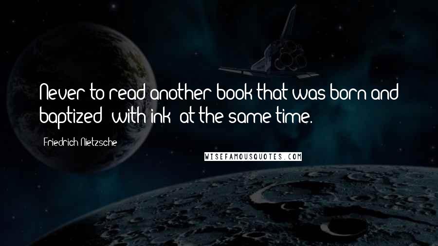 Friedrich Nietzsche Quotes: Never to read another book that was born and baptized (with ink) at the same time.