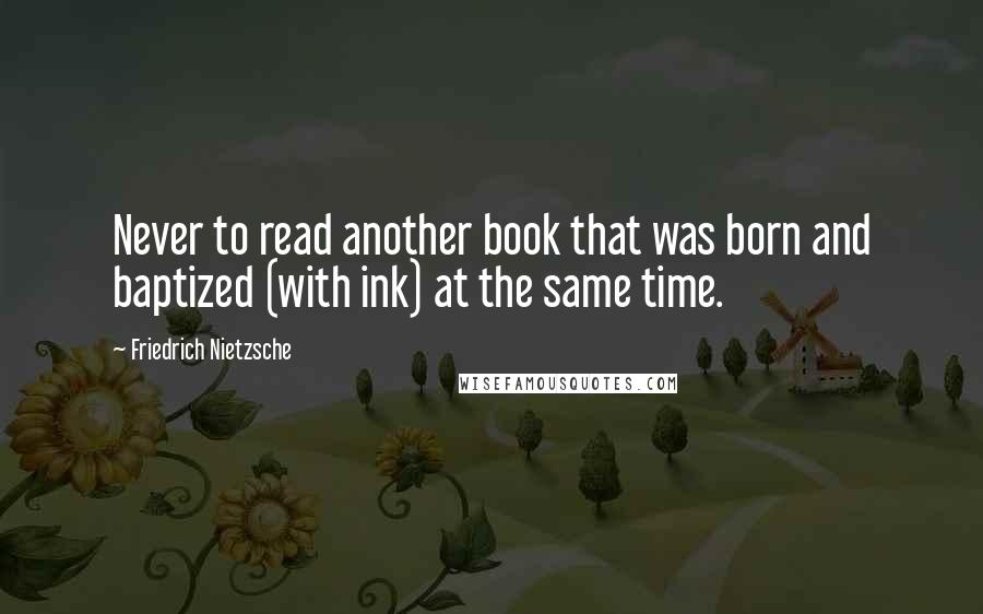 Friedrich Nietzsche Quotes: Never to read another book that was born and baptized (with ink) at the same time.