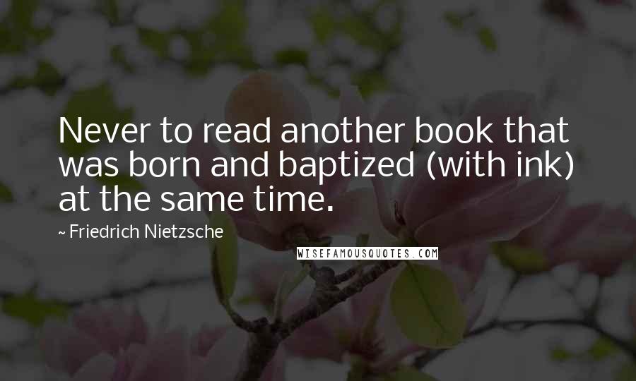 Friedrich Nietzsche Quotes: Never to read another book that was born and baptized (with ink) at the same time.