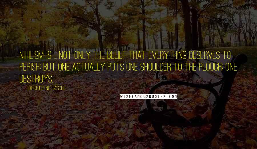 Friedrich Nietzsche Quotes: Nihilism is ... not only the belief that everything deserves to perish; but one actually puts one shoulder to the plough; one destroys.