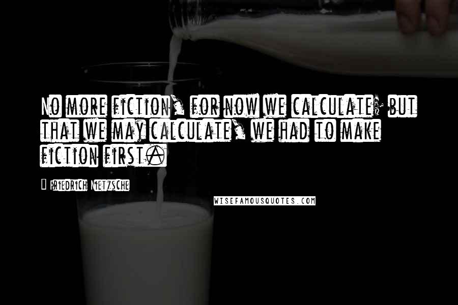 Friedrich Nietzsche Quotes: No more fiction, for now we calculate; but that we may calculate, we had to make fiction first.