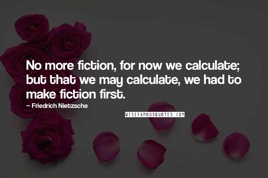 Friedrich Nietzsche Quotes: No more fiction, for now we calculate; but that we may calculate, we had to make fiction first.