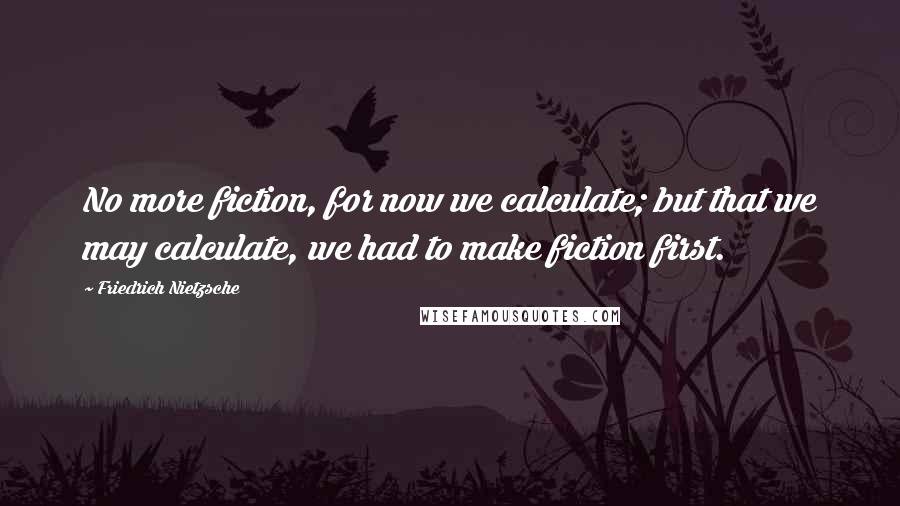 Friedrich Nietzsche Quotes: No more fiction, for now we calculate; but that we may calculate, we had to make fiction first.