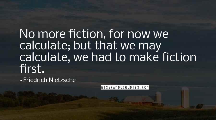 Friedrich Nietzsche Quotes: No more fiction, for now we calculate; but that we may calculate, we had to make fiction first.