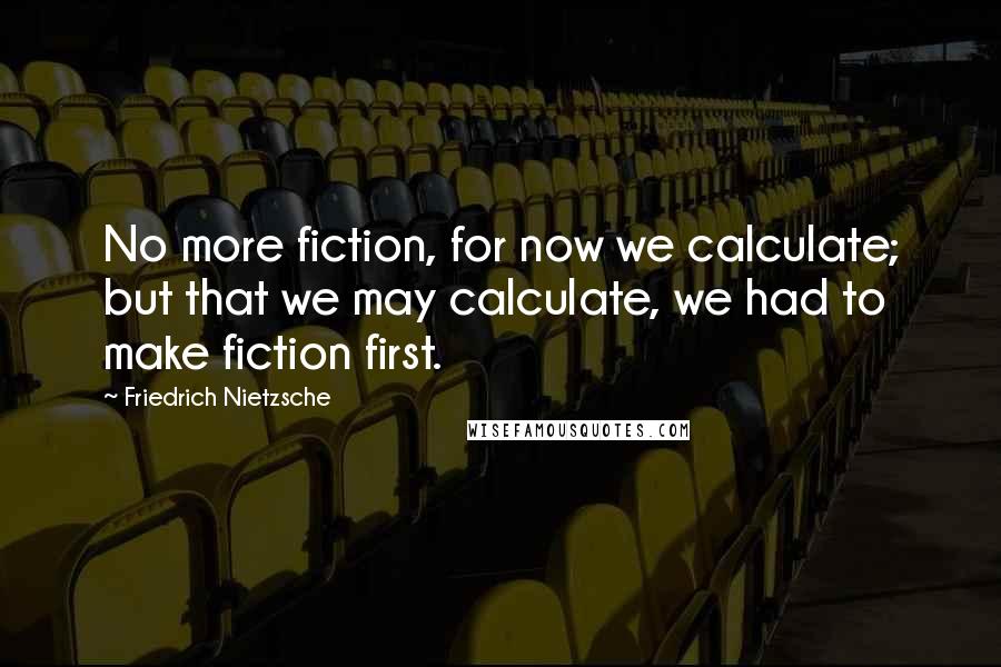 Friedrich Nietzsche Quotes: No more fiction, for now we calculate; but that we may calculate, we had to make fiction first.