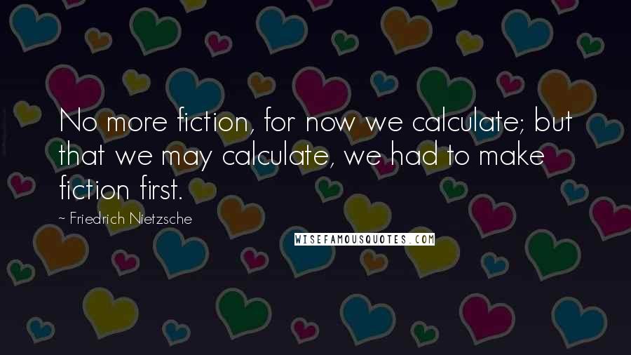 Friedrich Nietzsche Quotes: No more fiction, for now we calculate; but that we may calculate, we had to make fiction first.