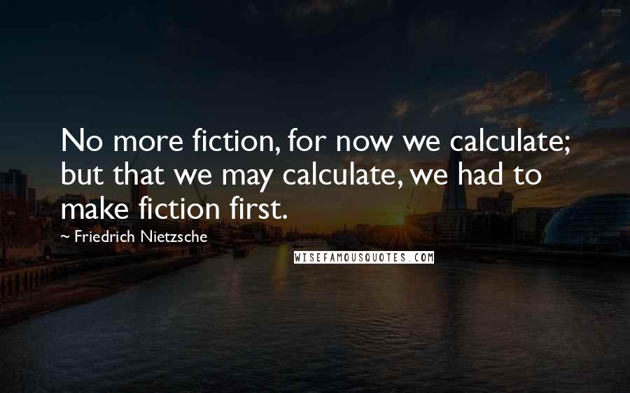 Friedrich Nietzsche Quotes: No more fiction, for now we calculate; but that we may calculate, we had to make fiction first.