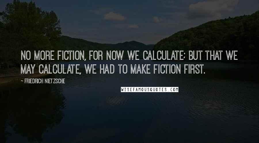 Friedrich Nietzsche Quotes: No more fiction, for now we calculate; but that we may calculate, we had to make fiction first.