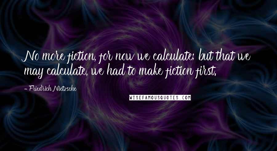 Friedrich Nietzsche Quotes: No more fiction, for now we calculate; but that we may calculate, we had to make fiction first.