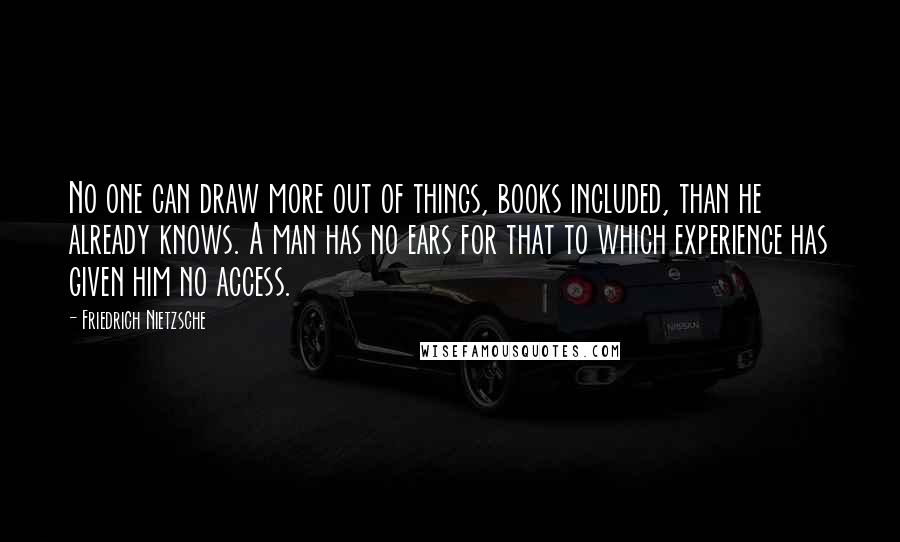 Friedrich Nietzsche Quotes: No one can draw more out of things, books included, than he already knows. A man has no ears for that to which experience has given him no access.