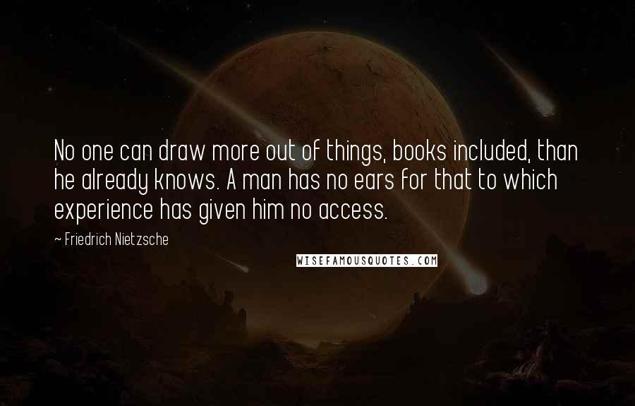 Friedrich Nietzsche Quotes: No one can draw more out of things, books included, than he already knows. A man has no ears for that to which experience has given him no access.