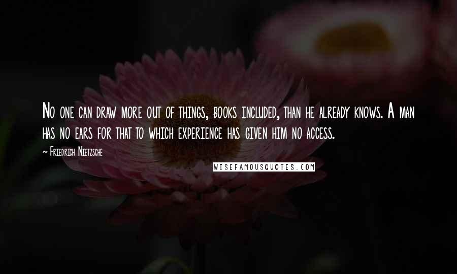 Friedrich Nietzsche Quotes: No one can draw more out of things, books included, than he already knows. A man has no ears for that to which experience has given him no access.