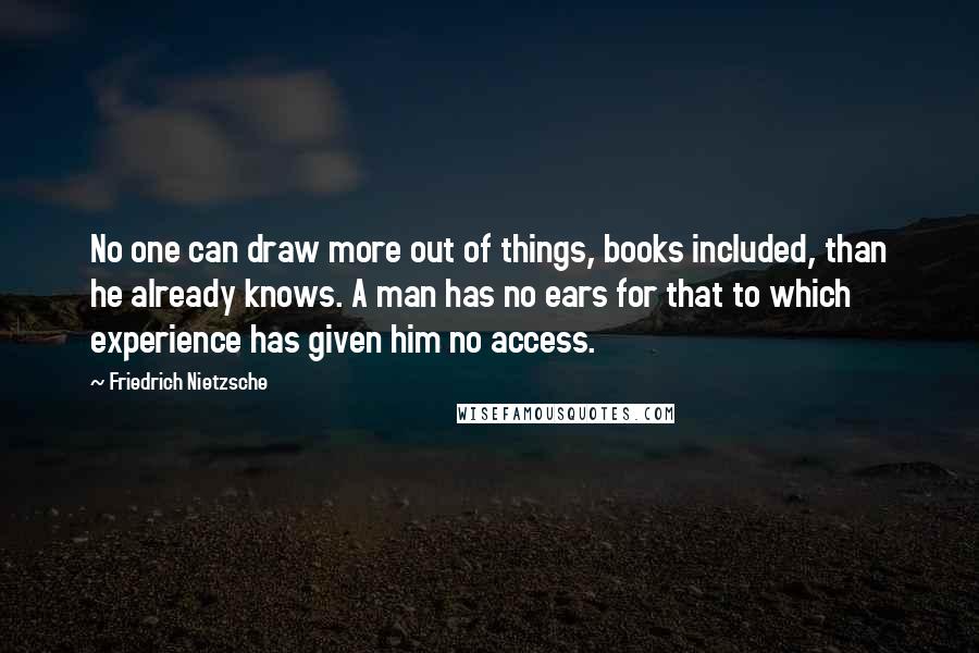 Friedrich Nietzsche Quotes: No one can draw more out of things, books included, than he already knows. A man has no ears for that to which experience has given him no access.