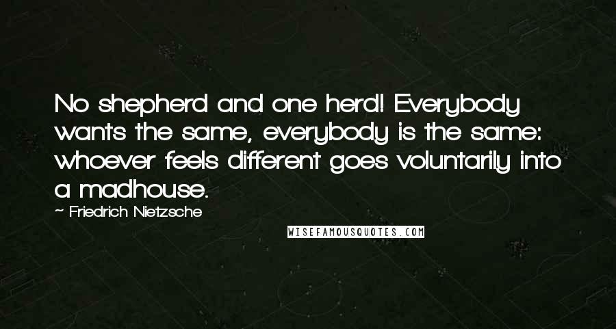 Friedrich Nietzsche Quotes: No shepherd and one herd! Everybody wants the same, everybody is the same: whoever feels different goes voluntarily into a madhouse.