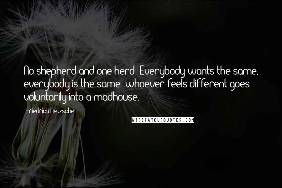 Friedrich Nietzsche Quotes: No shepherd and one herd! Everybody wants the same, everybody is the same: whoever feels different goes voluntarily into a madhouse.