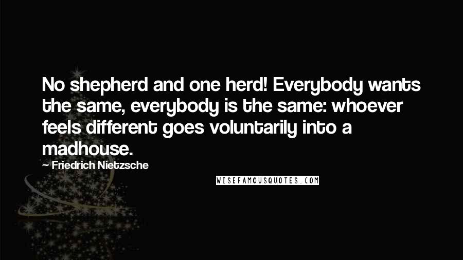 Friedrich Nietzsche Quotes: No shepherd and one herd! Everybody wants the same, everybody is the same: whoever feels different goes voluntarily into a madhouse.