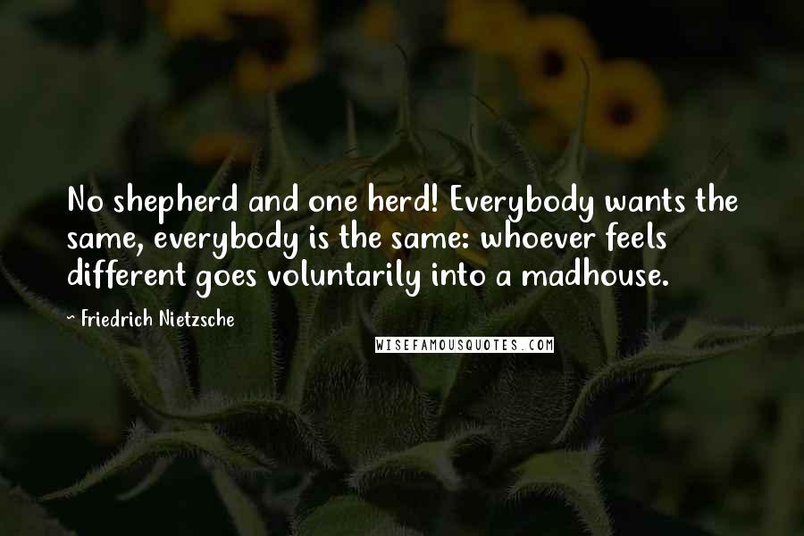Friedrich Nietzsche Quotes: No shepherd and one herd! Everybody wants the same, everybody is the same: whoever feels different goes voluntarily into a madhouse.